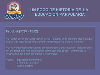 UN POCO DE HISTORIA DE  LA  EDUCACIÓN PARVULARIA Froebel (1782- 1852) Creador del primer kindergarten (1840). Basado en la creencia filosófica que  existía una profunda armonía entre la naturaleza y el espíritu humano. Crea modalidad indirecta para complementar la educación en el hogar, creó  set de materiales más catálogo de cómo usar sus dones; fundamenta la  importancia del juego, canciones y naturaleza. Obra:  “Educación del hombre” “ Cantos de la Madre” “ Libro didáctico” 