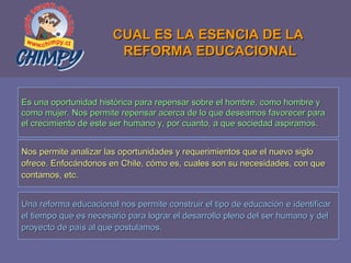 CUAL ES LA ESENCIA DE LA  REFORMA EDUCACIONAL Es una oportunidad histórica para repensar sobre el hombre, como hombre y  como mujer. Nos permite repensar acerca de lo que deseamos favorecer para el crecimiento de este ser humano y, por cuanto, a que sociedad aspiramos. Nos permite analizar las oportunidades y requerimientos que el nuevo siglo  ofrece. Enfocándonos en Chile, cómo es, cuales son su necesidades, con que  contamos, etc. Una reforma educacional nos permite construir el tipo de educación e identificar  el tiempo que es necesario para lograr el desarrollo pleno del ser humano y del  proyecto de país al que postulamos. 