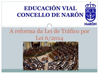 A reforma da Lei de Tráfico por
Lei 6/2014
EDUCACIÓN VIAL
CONCELLO DE NARÓN
 