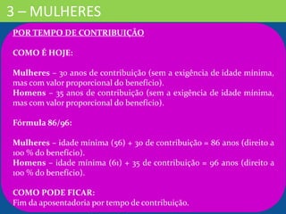 3 – MULHERES
POR TEMPO DE CONTRIBUIÇÃO
COMO É HOJE:
Mulheres – 30 anos de contribuição (sem a exigência de idade mínima,
mas com valor proporcional do benefício).
Homens – 35 anos de contribuição (sem a exigência de idade mínima,
mas com valor proporcional do benefício).
Fórmula 86/96:
Mulheres – idade mínima (56) + 30 de contribuição = 86 anos (direito a
100 % do benefício).
Homens – idade mínima (61) + 35 de contribuição = 96 anos (direito a
100 % do benefício).
COMO PODE FICAR:
Fim da aposentadoria por tempo de contribuição.
 