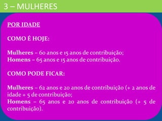 3 – MULHERES
POR IDADE
COMO É HOJE:
Mulheres – 60 anos e 15 anos de contribuição;
Homens – 65 anos e 15 anos de contribuição.
COMO PODE FICAR:
Mulheres – 62 anos e 20 anos de contribuição (+ 2 anos de
idade + 5 de contribuição;
Homens – 65 anos e 20 anos de contribuição (+ 5 de
contribuição).
 