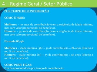POR TEMPO DE CONTRIBUIÇÃO
COMO É HOJE:
Mulheres – 30 anos de contribuição (sem a exigência de idade mínima,
mas com valor proporcional do benefício).
Homens – 35 anos de contribuição (sem a exigência de idade mínima,
mas com valor proporcional do benefício).
Fórmula 86/96:
Mulheres – idade mínima (56) + 30 de contribuição = 86 anos (direito a
100 % do benefício).
Homens – idade mínima (61) + 35 de contribuição = 96 anos (direito a
100 % do benefício).
COMO PODE FICAR:
Fim da aposentadoria por tempo de contribuição.
4 – Regime Geral / Setor Público
 