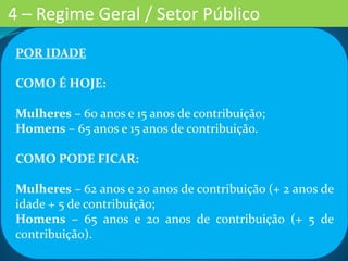 POR IDADE
COMO É HOJE:
Mulheres – 60 anos e 15 anos de contribuição;
Homens – 65 anos e 15 anos de contribuição.
COMO PODE FICAR:
Mulheres – 62 anos e 20 anos de contribuição (+ 2 anos de
idade + 5 de contribuição;
Homens – 65 anos e 20 anos de contribuição (+ 5 de
contribuição).
4 – Regime Geral / Setor Público
 
