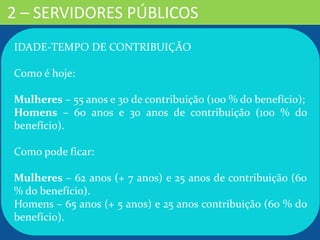 2 – SERVIDORES PÚBLICOS
IDADE-TEMPO DE CONTRIBUIÇÃO
Como é hoje:
Mulheres – 55 anos e 30 de contribuição (100 % do benefício);
Homens – 60 anos e 30 anos de contribuição (100 % do
benefício).
Como pode ficar:
Mulheres – 62 anos (+ 7 anos) e 25 anos de contribuição (60
% do benefício).
Homens – 65 anos (+ 5 anos) e 25 anos contribuição (60 % do
benefício).
 