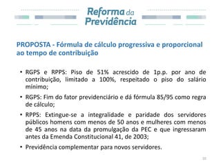PROPOSTA - Fórmula de cálculo progressiva e proporcional
ao tempo de contribuição
• RGPS e RPPS: Piso de 51% acrescido de 1p.p. por ano de
contribuição, limitado a 100%, respeitado o piso do salário
mínimo;
• RGPS: Fim do fator previdenciário e dá fórmula 85/95 como regra
de cálculo;
• RPPS: Extingue-se a integralidade e paridade dos servidores
públicos homens com menos de 50 anos e mulheres com menos
de 45 anos na data da promulgação da PEC e que ingressaram
antes da Emenda Constitucional 41, de 2003;
• Previdência complementar para novos servidores.
10
 