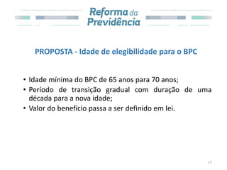 PROPOSTA - Idade de elegibilidade para o BPC
• Idade mínima do BPC de 65 anos para 70 anos;
• Período de transição gradual com duração de uma
década para a nova idade;
• Valor do benefício passa a ser definido em lei.
17
 
