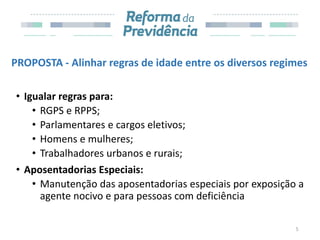 PROPOSTA - Alinhar regras de idade entre os diversos regimes
• Igualar regras para:
• RGPS e RPPS;
• Parlamentares e cargos eletivos;
• Homens e mulheres;
• Trabalhadores urbanos e rurais;
• Aposentadorias Especiais:
• Manutenção das aposentadorias especiais por exposição a
agente nocivo e para pessoas com deficiência
5
 