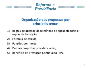 Organização das propostas por
principais temas
1) Regras de acesso: idade mínima de aposentadoria e
regras de transição;
2) Fórmula de cálculo;
3) Pensões por morte;
4) Demais propostas previdenciárias;
5) Benefício de Prestação Continuada (BPC)
6
 