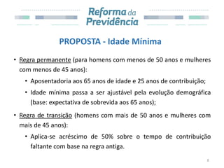 PROPOSTA - Idade Mínima
• Regra permanente (para homens com menos de 50 anos e mulheres
com menos de 45 anos):
• Aposentadoria aos 65 anos de idade e 25 anos de contribuição;
• Idade mínima passa a ser ajustável pela evolução demográfica
(base: expectativa de sobrevida aos 65 anos);
• Regra de transição (homens com mais de 50 anos e mulheres com
mais de 45 anos):
• Aplica-se acréscimo de 50% sobre o tempo de contribuição
faltante com base na regra antiga.
8
 