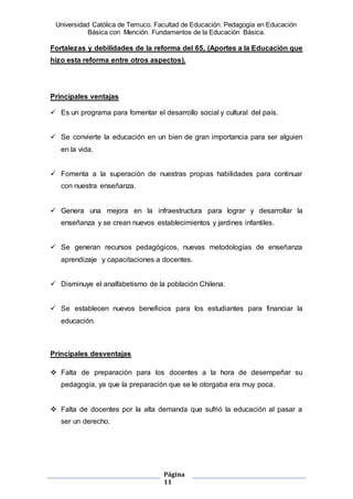 Universidad Católica de Temuco. Facultad de Educación. Pedagogía en Educación
Básica con Mención. Fundamentos de la Educación Básica.
Página
11
Fortalezas y debilidades de la reforma del 65, (Aportes a la Educación que
hizo esta reforma entre otros aspectos).
Principales ventajas
 Es un programa para fomentar el desarrollo social y cultural del país.
 Se convierte la educación en un bien de gran importancia para ser alguien
en la vida.
 Fomenta a la superación de nuestras propias habilidades para continuar
con nuestra enseñanza.
 Genera una mejora en la infraestructura para lograr y desarrollar la
enseñanza y se crean nuevos establecimientos y jardines infantiles.
 Se generan recursos pedagógicos, nuevas metodologías de enseñanza
aprendizaje y capacitaciones a docentes.
 Disminuye el analfabetismo de la población Chilena.
 Se establecen nuevos beneficios para los estudiantes para financiar la
educación.
Principales desventajas
 Falta de preparación para los docentes a la hora de desempeñar su
pedagogía, ya que la preparación que se le otorgaba era muy poca.
 Falta de docentes por la alta demanda que sufrió la educación al pasar a
ser un derecho.
 