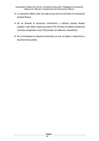 Universidad Católica de Temuco. Facultad de Educación. Pedagogía en Educación
Básica con Mención. Fundamentos de la Educación Básica.
Página
12
 La educación Media sufre una baja ya que se le da prioridad a la educación
General Básica.
 No se fomenta la educación Universitaria, y además quienes deseen
postular a ella deben realizar la prueba PAA (Prueba de Aptitud Académica)
conocida actualmente como PSU (prueba de selección universitaria).
 No se fomentaba la educación preescolar ya que se dejaba a disposición y
decisión de los padres.
 