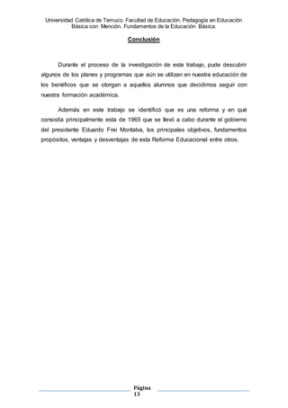 Universidad Católica de Temuco. Facultad de Educación. Pedagogía en Educación
Básica con Mención. Fundamentos de la Educación Básica.
Página
13
Conclusión
Durante el proceso de la investigación de este trabajo, pude descubrir
algunos de los planes y programas que aún se utilizan en nuestra educación de
los benéficos que se otorgan a aquellos alumnos que decidimos seguir con
nuestra formación académica.
Además en este trabajo se identificó que es una reforma y en qué
consistía principalmente esta de 1965 que se llevó a cabo durante el gobierno
del presidente Eduardo Frei Montalva, los principales objetivos, fundamentos
propósitos, ventajas y desventajas de esta Reforma Educacional entre otros.
 