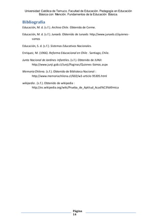 Universidad Católica de Temuco. Facultad de Educación. Pedagogía en Educación
Básica con Mención. Fundamentos de la Educación Básica.
Página
14
Bibliografía
Educación, M. d. (s.f.). Archivo Chile. Obtenido de Cerme.
Educación, M. d. (s.f.). Junaeb. Obtenido de Junaeb: http://www.junaeb.cl/quienes-
somos
Educación, S. d. (s.f.). Sistemas Educativos Nacionales.
Enriquez, M. (1966). Reforma Educacional en Chile . Santiago, Chile.
Junta Nacional de Jardines Infantiles. (s.f.). Obtenido de JUNJI:
http://www.junji.gob.cl/Junji/Paginas/Quienes-Somos.aspx
Memoria Chilena. (s.f.). Obtenido de Biblioteca Nacional :
http://www.memoriachilena.cl/602/w3-article-95305.html
wikipedia . (s.f.). Obtenido de wikipedia :
http://es.wikipedia.org/wiki/Prueba_de_Aptitud_Acad%C3%A9mica
 