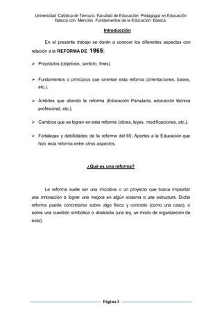 Universidad Católica de Temuco. Facultad de Educación. Pedagogía en Educación
Básica con Mención. Fundamentos de la Educación Básica.
Página3
Introducción
En el presente trabajo se darán a conocer los diferentes aspectos con
relación a la REFORMA DE 1965:
 Propósitos (objetivos, sentido, fines).
 Fundamentos o principios que orientan esta reforma (orientaciones, bases,
etc.).
 Ámbitos que aborda la reforma (Educación Parvularia, educación técnica
profesional, etc,).
 Cambios que se logran en esta reforma (obras, leyes, modificaciones, etc.).
 Fortalezas y debilidades de la reforma del 65, Aportes a la Educación que
hizo esta reforma entre otros aspectos.
¿Qué es una reforma?
La reforma suele ser una iniciativa o un proyecto que busca implantar
una innovación o lograr una mejora en algún sistema o una estructura. Dicha
reforma puede concretarse sobre algo físico y concreto (como una casa), o
sobre una cuestión simbólica o abstracta (una ley, un modo de organización de
esta).
 