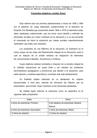 Universidad Católica de Temuco. Facultad de Educación. Pedagogía en Educación
Básica con Mención. Fundamentos de la Educación Básica.
Página4
Propósitos (objetivos, sentido, fines).
Esta reforma tuvo sus primeros planeamientos a inicios de 1958 y 1964
con el gobierno de Jorge Alessandri; posteriormente en el Gobierno de
Eduardo Frei Montalva que comprendió desde 1964 a 1970 se retomaron estas
ideas planteadas anteriormente, que era tomar como desafío y enfrentar las
demandas sociales por mayor cobertura en la educación y a su vez aumentar
el incremento de hacia la educación por clases sociales mayoritariamente
vulnerables que antes eran excluidas.
Los propósitos de una Reforma de la educación, se diseñaron en el
marco propio de las ideas del Planeamiento Integral de la Educación, para lo
cual se dispuso de un amplio esfuerzo de integración de elementos
de: conocimientos Culturales, Económicos y Políticos.
Cuyos objetivos estaban orientados a disponer de un estudio integral de
la realidad educacional de aquel Chile y así estudiar los problemas
administrativos pedagógicos y económicos que afectan a la educación, para
darle solución y medidas específicas y concretas ante este planteamiento.
Su finalidad estaba enfocada en un planteando de mejoras
educacionales a nivel país, además de reconocer las falacias que se
presentaban, para brindar mayor cobertura en las demandas planteadas.
Se estable lograr reformar la educación como se especifica en la
siguiente tabla comparativa:
Antes Ahora
6 años de enseñanza Primaria 8 de estudios de enseñanza General
Básica
6 años de enseñanza Secundaria 4 años de enseñanza Media
12 años de estudios 12 años de estudios
 