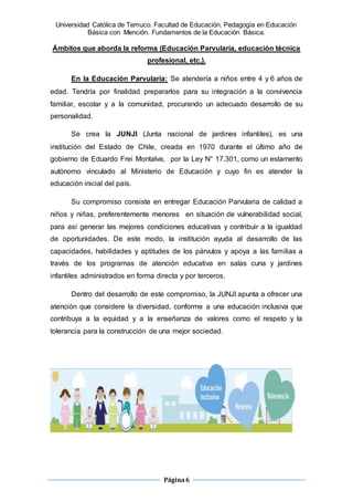 Universidad Católica de Temuco. Facultad de Educación. Pedagogía en Educación
Básica con Mención. Fundamentos de la Educación Básica.
Página6
Ámbitos que aborda la reforma (Educación Parvularia, educación técnica
profesional, etc,).
En la Educación Parvularia: Se atendería a niños entre 4 y 6 años de
edad. Tendría por finalidad prepararlos para su integración a la convivencia
familiar, escolar y a la comunidad, procurando un adecuado desarrollo de su
personalidad.
Se crea la JUNJI (Junta nacional de jardines infantiles), es una
institución del Estado de Chile, creada en 1970 durante el último año de
gobierno de Eduardo Frei Montalva, por la Ley N° 17.301, como un estamento
autónomo vinculado al Ministerio de Educación y cuyo fin es atender la
educación inicial del país.
Su compromiso consiste en entregar Educación Parvularia de calidad a
niños y niñas, preferentemente menores en situación de vulnerabilidad social,
para así generar las mejores condiciones educativas y contribuir a la igualdad
de oportunidades. De este modo, la institución ayuda al desarrollo de las
capacidades, habilidades y aptitudes de los párvulos y apoya a las familias a
través de los programas de atención educativa en salas cuna y jardines
infantiles administrados en forma directa y por terceros.
Dentro del desarrollo de este compromiso, la JUNJI apunta a ofrecer una
atención que considere la diversidad, conforme a una educación inclusiva que
contribuya a la equidad y a la enseñanza de valores como el respeto y la
tolerancia para la construcción de una mejor sociedad.
 