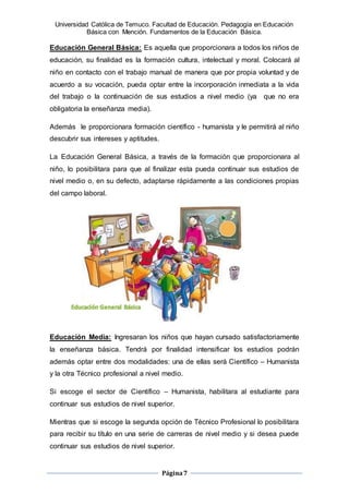 Universidad Católica de Temuco. Facultad de Educación. Pedagogía en Educación
Básica con Mención. Fundamentos de la Educación Básica.
Página7
Educación General Básica: Es aquella que proporcionara a todos los niños de
educación, su finalidad es la formación cultura, intelectual y moral. Colocará al
niño en contacto con el trabajo manual de manera que por propia voluntad y de
acuerdo a su vocación, pueda optar entre la incorporación inmediata a la vida
del trabajo o la continuación de sus estudios a nivel medio (ya que no era
obligatoria la enseñanza media).
Además le proporcionara formación científico - humanista y le permitirá al niño
descubrir sus intereses y aptitudes.
La Educación General Básica, a través de la formación que proporcionara al
niño, lo posibilitara para que al finalizar esta pueda continuar sus estudios de
nivel medio o, en su defecto, adaptarse rápidamente a las condiciones propias
del campo laboral.
Educación Media: Ingresaran los niños que hayan cursado satisfactoriamente
la enseñanza básica. Tendrá por finalidad intensificar los estudios podrán
además optar entre dos modalidades: una de ellas será Científico – Humanista
y la otra Técnico profesional a nivel medio.
Si escoge el sector de Científico – Humanista, habilitara al estudiante para
continuar sus estudios de nivel superior.
Mientras que si escoge la segunda opción de Técnico Profesional lo posibilitara
para recibir su título en una serie de carreras de nivel medio y si desea puede
continuar sus estudios de nivel superior.
 