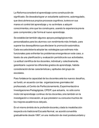 La Reformaconsideró el aprendizaje como construcciónde
significado.Se deseabalograr un estudiante autónomo, autorregulado,
que descubrierasus propios procesos cognitivos,tuviera en sus
manos el control del aprendizaje y no se limitara a adquirir
conocimientos,sino que los construyera, usando la experienciaprevia
para comprendery dar forma al nuevo aprendizaje.
Se establecían también algunos apoyos pedagógicosmás
personalizados para los alumnos con rendimiento más limitado, para
superar los desequilibrios que afectaran la promociónautomática.
Cada escueladebería adoptar las estrategias que estimara más
funcionales para enfrentar los problemas emergentesen este caso, a
través de una planificación y evaluación periódicade sus actividades.
La actitud científica de los docentes,individual y colectivamente,
garantizaría superar los diferentes grados de aprendizaje, habida
consideraciónde las características y aptitudes del grupo de
escolares.
Para fortalecerla capacidad de los docentes ante los nuevos desafíos,
se fundó, en acuerdo con las organizaciones gremiales del
profesorado,el Centro de Perfeccionamiento,Experimentacióne
Investigaciones Pedagógicas,CPEIP,que actuaría, no sólo como
motor del aprendizaje continuo de los docentes,sino también en la
investigación e innovación, al que prestaron su concurso muchos de
los mejores académicos delpaís.
En el mismo ámbito de la profesióndocente y dada la insatisfacción
respecto a la tradicional Escuela Normal, se acordó convertirla
gradualmente desde 1967,en una institución de nivel postsecundario y
 