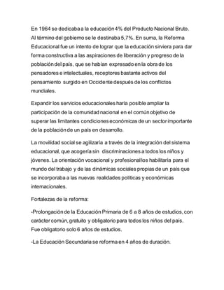 En 1964 se dedicabaa la educación4% del Producto Nacional Bruto.
Al término del gobierno se le destinaba 5,7%. En suma, la Reforma
Educacional fue un intento de lograr que la educación sirviera para dar
forma constructiva a las aspiraciones de liberación y progreso de la
poblacióndel país, que se habían expresado en la obra de los
pensadores e intelectuales, receptores bastante activos del
pensamiento surgido en Occidente después de los conflictos
mundiales.
Expandir los servicios educacionales haría posible ampliar la
participación de la comunidad nacional en el comúnobjetivo de
superar las limitantes condicioneseconómicas de un sectorimportante
de la poblaciónde un país en desarrollo.
La movilidad social se agilizaría a través de la integración del sistema
educacional, que acogería sin discriminaciones a todos los niños y
jóvenes. La orientación vocacional y profesionallos habilitaría para el
mundo del trabajo y de las dinámicas sociales propias de un país que
se incorporaba a las nuevas realidades políticas y económicas
internacionales.
Fortalezas de la reforma:
-Prolongaciónde la Educación Primaria de 6 a 8 años de estudios,con
carácter común,gratuito y obligatorio para todos los niños del país.
Fue obligatorio solo 6 años de estudios.
-La Educación Secundaria se reforma en 4 años de duración.
 