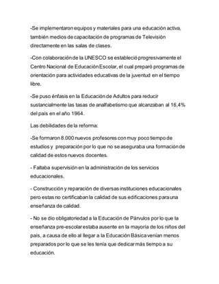 -Se implementaron equipos y materiales para una educación activa,
también medios de capacitación de programas de Televisión
directamente en las salas de clases.
-Con colaboraciónde la UNESCO se estableció progresivamente el
Centro Nacional de EducaciónEscolar, el cual preparó programas de
orientación para actividades educativas de la juventud en el tiempo
libre.
-Se puso énfasis en la Educación de Adultos para reducir
sustancialmente las tasas de analfabetismo que alcanzaban al 16,4%
del país en el año 1964.
Las debilidades de la reforma:
-Se formaron 8.000 nuevos profesores conmuy poco tiempo de
estudios y preparación por lo que no se aseguraba una formaciónde
calidad de estos nuevos docentes.
- Faltaba supervisión en la administración de los servicios
educacionales.
- Construcción y reparación de diversas instituciones educacionales
pero estas no certificaban la calidad de sus edificaciones parauna
enseñanza de calidad.
- No se dio obligatoriedad a la Educación de Párvulos por lo que la
enseñanza pre-escolarestaba ausente en la mayoría de los niños del
país, a causa de ello al llegar a la Educación Básicavenían menos
preparados por lo que se les tenía que dedicarmás tiempo a su
educación.
 