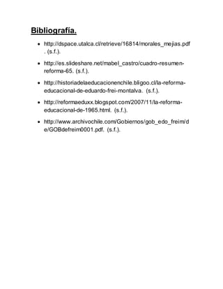 Bibliografía.
 http://dspace.utalca.cl/retrieve/16814/morales_mejias.pdf
. (s.f.).
 http://es.slideshare.net/mabel_castro/cuadro-resumen-
reforma-65. (s.f.).
 http://historiadelaeducacionenchile.bligoo.cl/la-reforma-
educacional-de-eduardo-frei-montalva. (s.f.).
 http://reformaeduxx.blogspot.com/2007/11/la-reforma-
educacional-de-1965.html. (s.f.).
 http://www.archivochile.com/Gobiernos/gob_edo_freim/d
e/GOBdefreim0001.pdf. (s.f.).
 