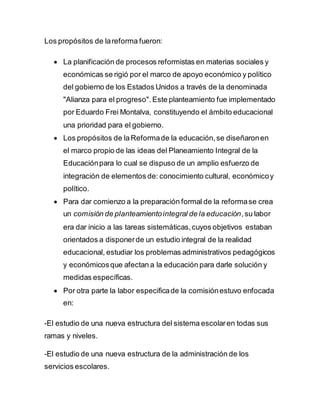 Los propósitos de lareforma fueron:
 La planificación de procesos reformistas en materias sociales y
económicas se rigió por el marco de apoyo económico y político
del gobierno de los Estados Unidos a través de la denominada
"Alianza para el progreso". Este planteamiento fue implementado
por Eduardo Frei Montalva, constituyendo el ámbito educacional
una prioridad para el gobierno.
 Los propósitos de laReformade la educación,se diseñaronen
el marco propio de las ideas del Planeamiento Integral de la
Educaciónpara lo cual se dispuso de un amplio esfuerzo de
integración de elementos de: conocimiento cultural, económicoy
político.
 Para dar comienzo a la preparación formal de la reformase crea
un comisión de planteamientointegral de la educación,su labor
era dar inicio a las tareas sistemáticas,cuyos objetivos estaban
orientados a disponerde un estudio integral de la realidad
educacional, estudiar los problemas administrativos pedagógicos
y económicosque afectan a la educación para darle solución y
medidas específicas.
 Por otra parte la labor especificade la comisiónestuvo enfocada
en:
-El estudio de una nueva estructura del sistema escolaren todas sus
ramas y niveles.
-El estudio de una nueva estructura de la administración de los
servicios escolares.
 
