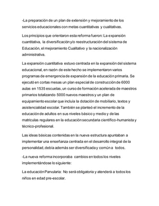 -La preparación de un plan de extensión y mejoramiento de los
servicios educacionales con metas cuantitativas y cualitativas.
Los principios que orientaron esta reforma fueron: La expansión
cuantitativa, la diversificacióny/o reestructuración del sistema de
Educación, el mejoramiento Cualitativo y la nacionalización
administrativa.
La expansión cuantitativa estuvo centrada en la expansión del sistema
educacional, en razón de este hecho se implementaron varios
programas de emergenciade expansión de la educación primaria. Se
ejecutó en cortas mesas un plan especialde construcciónde 6000
aulas en 1535 escuelas,un curso de formación acelerada de maestros
primarios totalizando 5000 nuevos maestros y un plan de
equipamiento escolar que incluía la dotación de mobiliario, textos y
asistencialidad escolar.También se planteó el incremento de la
educaciónde adultos en sus niveles básico y medio y de las
matriculas regulares en la educaciónsecundaria científico-humanista y
técnico-profesional.
Las ideas básicas contenidas en la nueva estructura apuntaban a
implementar una enseñanza centrada en el desarrollo integral de la
personalidad,debía además ser diversificaday comúna todos.
-La nueva reforma incorporaba cambios en todos los niveles
implementándose lo siguiente:
La educaciónParvularia: No será obligatoria y atenderá a todos los
niños en edad pre-escolar.
 
