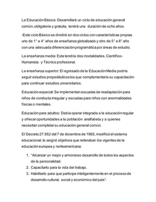 La EducaciónBásica: Desarrollará un ciclo de educación general
común,obligatoria y gratuita, tendrá una duración de ocho años.
-Este ciclo Básico se dividirá en dos ciclos con características propias
uno de 1° a 4° años de enseñanza globalizada y otro de 5° a 8° año
con una adecuada diferenciaciónprogramáticapor áreas de estudio.
La enseñanza media: Esta tendría dos modalidades,Científico-
Humanista y Técnico profesional.
La enseñanza superior: El egresado de la EducaciónMedia podría
seguir estudios propedéuticoslos que complementaría su capacitación
para continuar estudios universitarios.
Educaciónespecial:Se implementan escuelas de readaptación para
niños de conducta irregular y escuelas para niños con anormalidades
físicas o mentales.
Educaciónpara adultos: Debía operar integrada a la educaciónregular
y ofreceroportunidades a la población analfabeta y a quienes
necesitan completarsu educación general común.
El Decreto 27.952 del7 de diciembre de 1965,modificó el sistema
educacional, le asignó objetivos que reiteraban los vigentes de la
educacióneuropea y norteamericana:
1. “Alcanzar un mejor y armonioso desarrollo de todos los aspectos
de la personalidad.
2. Capacitarlo para la vida del trabajo.
3. Habilitarlo para que participe inteligentemente en el procesode
desarrollo cultural, social y económico delpaís”.
 