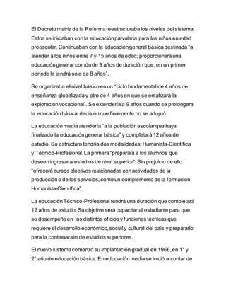 El Decreto matriz de la Reformareestructuraba los niveles del sistema.
Estos se iniciaban con la educaciónparvularia para los niños en edad
preescolar. Continuaban con la educacióngeneral básicadestinada “a
atender a los niños entre 7 y 15 años de edad; proporcionará una
educacióngeneral comúnde 9 años de duración que, en un primer
período la tendrá sólo de 8 años”.
Se organizaba el nivel básico en un “ciclo fundamental de 4 años de
enseñanza globalizada y otro de 4 años en que se enfatizará la
exploración vocacional”. Se extendería a 9 años cuando se prolongara
la educaciónbásica,decisiónque finalmente no se adoptó.
La educaciónmedia atendería “a la poblaciónescolar que haya
finalizado la educacióngeneral básica” y completará 12 años de
estudio. Su estructura tendría dos modalidades:Humanista-Científica
y Técnico-Profesional.La primera “preparará a los alumnos que
deseeningresar a estudios de nivel superior”.Sin prejuicio de ello
“ofrecerá cursos electivos relacionados conactividades de la
produccióno de los servicios,como un complemento de la formación
Humanista-Científica”.
La educaciónTécnico-Profesional tendrá una duración que completará
12 años de estudio.Su objetivo será capacitar al estudiante para que
se desempeñe en los distintos oficios y funciones técnicas que
requiere el desarrollo económico,social y cultural del país y prepararlo
para la continuación de estudios superiores.
El nuevo sistemacomenzó su implantación gradual en 1966,en 1° y
2° año de educación básica.En educaciónmedia se inició a contar de
 