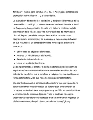 1968 en 1° medio,para concluir en el 1971. Ademásse estableció la
promociónautomática en 1° y 2° año básico.
La evaluación del trabajo del estudiante y del proceso formativo de su
personalidad constituyó un elemento central de la acción educacional.
La Carpeta de Antecedentes de cada uno debería contener toda la
información de la vida escolary la mayor cantidad de información
disponible para que el docente pudiese realizar un adecuado
diagnóstico del aprendizaje y de la variable y factores que influyeran
en sus resultados. Se establecíancuatro niveles para clasificar al
educando:
 Sobrepasalos objetivos planteados.
 Alcanza un rendimiento satisfactorio.
 Rendimiento insatisfactorio.
 Logra un rendimiento mínimo.
Se complementabalo anterior al comprenderel grado de desarrollo
segúnel esfuerzo demostradoen relación con la capacidad de cada
estudiante, desde los que la emplean al máximo, los que la utilizan en
forma satisfactoria y los que hacen en un grado insatisfactorio.
Ello significó un cambio apreciable al considerar que la evaluación no
sólo debería medir los resultados de aprendizaje, sino también los
procesos,las instituciones, los programas y también las características
y condicionesdelpersonal docente.Todo lo cual hizo necesario
preocuparse de superar los desfasesentre las normativas vigentes en
el sistemaescolar y los principios curriculares pedagógicosy
 