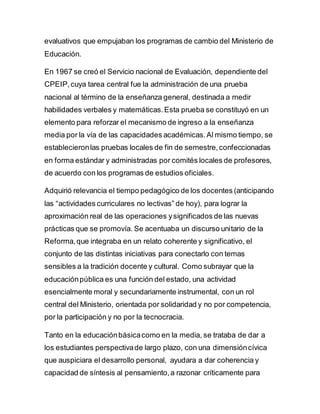 evaluativos que empujaban los programas de cambio del Ministerio de
Educación.
En 1967 se creó el Servicio nacional de Evaluación, dependiente del
CPEIP,cuya tarea central fue la administración de una prueba
nacional al término de la enseñanza general, destinada a medir
habilidades verbales y matemáticas.Esta prueba se constituyó en un
elemento para reforzar el mecanismo de ingreso a la enseñanza
media por la vía de las capacidades académicas.Al mismo tiempo, se
establecieronlas pruebas locales de fin de semestre,confeccionadas
en forma estándar y administradas por comités locales de profesores,
de acuerdo con los programas de estudios oficiales.
Adquirió relevancia el tiempo pedagógico de los docentes (anticipando
las “actividades curriculares no lectivas” de hoy), para lograr la
aproximación real de las operaciones ysignificados de las nuevas
prácticas que se promovía. Se acentuaba un discurso unitario de la
Reforma,que integraba en un relato coherente y significativo, el
conjunto de las distintas iniciativas para conectarlo con temas
sensibles a la tradición docente y cultural. Como subrayar que la
educaciónpública es una función del estado, una actividad
esencialmente moral y secundariamente instrumental, con un rol
central del Ministerio, orientada por solidaridad y no por competencia,
por la participación y no por la tecnocracia.
Tanto en la educaciónbásicacomo en la media, se trataba de dar a
los estudiantes perspectivade largo plazo, con una dimensióncívica
que auspiciara el desarrollo personal, ayudara a dar coherencia y
capacidad de síntesis al pensamiento,a razonar críticamente para
 