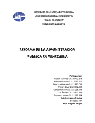REPUBLICA BOLIVARIANA DE VENEZUELA
UNIVERSIDAD NACIONAL EXPERIMENTAL
“SIMON RODRIGUEZ”
NUCLEO BARQUISIMETO
REFORMA DE LA ADMINISTRACION
PUBLICA EN VENEZUELA
Participantes:
Anghyli Martínez C.I.: 20.472.213
Lourdes Guzmán C.I.:15.597.012
Alejandra Alvarado C.I.:21.725.750
Wilmary Silva C.I:20.672.988
Carlos Hernández C.I.:21.295.594
Luis Álvarez C.I.: 23.812.264
Rossana Linares C.I.: 21.127.664
Administración Pública
Sección: “A”
Prof. Margoth Vargas
 