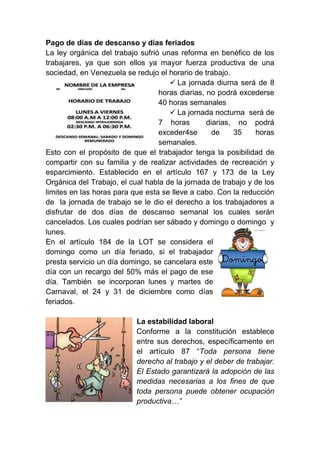 Pago de días de descanso y días feriados
La ley orgánica del trabajo sufrió unas reforma en benéfico de los
trabajares, ya que son ellos ya mayor fuerza productiva de una
sociedad, en Venezuela se redujo el horario de trabajo.
 La jornada diurna será de 8
horas diarias, no podrá excederse
40 horas semanales
 La jornada nocturna será de
7 horas diarias, no podrá
exceder4se de 35 horas
semanales.
Esto con el propósito de que el trabajador tenga la posibilidad de
compartir con su familia y de realizar actividades de recreación y
esparcimiento. Establecido en el artículo 167 y 173 de la Ley
Orgánica del Trabajo, el cual habla de la jornada de trabajo y de los
limites en las horas para que esta se lleve a cabo. Con la reducción
de la jornada de trabajo se le dio el derecho a los trabajadores a
disfrutar de dos días de descanso semanal los cuales serán
cancelados. Los cuales podrían ser sábado y domingo o domingo y
lunes.
En el artículo 184 de la LOT se considera el
domingo como un día feriado, si el trabajador
presta servicio un día domingo, se cancelara este
día con un recargo del 50% más el pago de ese
día. También se incorporan lunes y martes de
Carnaval, el 24 y 31 de diciembre como días
feriados.
La estabilidad laboral
Conforme a la constitución establece
entre sus derechos, específicamente en
el artículo 87 “Toda persona tiene
derecho al trabajo y el deber de trabajar.
El Estado garantizará la adopción de las
medidas necesarias a los fines de que
toda persona puede obtener ocupación
productiva…”
 