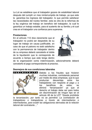La Lot se establece que el trabajador gozara de estabilidad laboral
después del cumplir un mes ininterrumpido de trabajo, ya que este
le garantiza los ingresos del trabajador, lo que permite satisfacer
las necesidades del núcleo familiar, esta es otra de la reformas de
la ley orgánica del trabajo en beneficio del trabajador, la cual le
garantiza un trabajo estable, para el sustento de su familia y el cual
crea en el trabajador una confianza para superarse.
Prestaciones
En el artículo 112 dice claramente que el
trabajador no podrá ser despedido de su
lugar de trabajo sin causa justificable, en
caso de que el patrono no esté satisfecho
con la permanencia de trabajador dentro
de su empresa deberá cancelarle el doble
de la liquidación que le corresponda de
acuerdo a tiempo que este tenga dentro
de la organización como indemnización, adicionalmente deberá
cancelarle el pago correspondiente al preaviso.
Desmejora de sus condiciones laborales
Debido a los fraudes que hicieron
muchas industrias, contratando personal
por medio de otras empresas, que lo que
producían desventaja entre los
trabajadores con respecto al pago y a
los benéficos de estos, se
eliminó “tercerización” ya que el
derecho al trabajo debe ser para todos
sin discriminación de ningún tipo en el
artículo 48 de la LOT “Queda prohibida
la tercerización, por tanto no se permitirá: La contratación de
trabajadores o trabajadoras a través de intermediarios o
intermediarias, para evadir las obligaciones derivadas de la relación
laboral del contratante…”
 