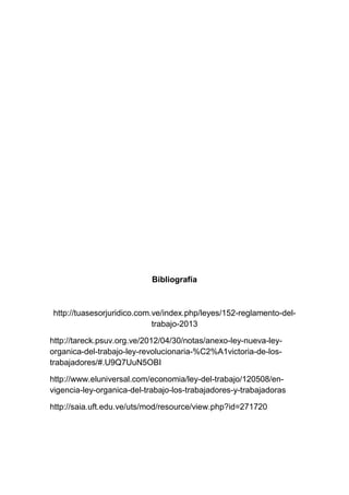 Bibliografía
http://tuasesorjuridico.com.ve/index.php/leyes/152-reglamento-del-
trabajo-2013
http://tareck.psuv.org.ve/2012/04/30/notas/anexo-ley-nueva-ley-
organica-del-trabajo-ley-revolucionaria-%C2%A1victoria-de-los-
trabajadores/#.U9Q7UuN5OBI
http://www.eluniversal.com/economia/ley-del-trabajo/120508/en-
vigencia-ley-organica-del-trabajo-los-trabajadores-y-trabajadoras
http://saia.uft.edu.ve/uts/mod/resource/view.php?id=271720
 