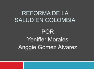 REFORMA DE LA SALUD EN COLOMBIA POR Yeniffer Morales Anggie Gómez Álvarez 