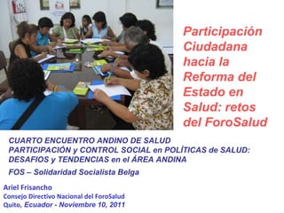 Ariel Frisancho Consejo Directivo Nacional del ForoSalud Quito , Ecuador - Noviembre 10, 2011 CUARTO ENCUENTRO ANDINO DE SALUD  PARTICIPACIÓN y CONTROL SOCIAL en POLÍTICAS de SALUD: DESAFIOS y TENDENCIAS en el ÁREA ANDINA FOS – Solidaridad Socialista Belga Participación Ciudadana hacia la Reforma del Estado en Salud: retos del ForoSalud 