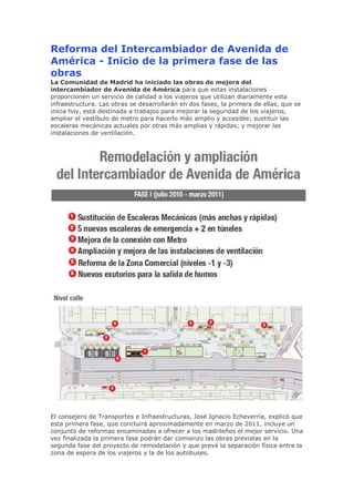 Reforma del Intercambiador de Avenida de
América - Inicio de la primera fase de las
obras
La Comunidad de Madrid ha iniciado las obras de mejora del
intercambiador de Avenida de América para que estas instalaciones
proporcionen un servicio de calidad a los viajeros que utilizan diariamente esta
infraestructura. Las obras se desarrollarán en dos fases, la primera de ellas, que se
inicia hoy, está destinada a trabajos para mejorar la seguridad de los viajeros,
ampliar el vestíbulo de metro para hacerlo más amplio y accesible; sustituir las
escaleras mecánicas actuales por otras más amplias y rápidas; y mejorar las
instalaciones de ventilación.

El consejero de Transportes e Infraestructuras, José Ignacio Echeverría, explicó que
esta primera fase, que concluirá aproximadamente en marzo de 2011, incluye un
conjunto de reformas encaminadas a ofrecer a los madrileños el mejor servicio. Una
vez finalizada la primera fase podrán dar comienzo las obras previstas en la
segunda fase del proyecto de remodelación y que prevé la separación física entre la
zona de espera de los viajeros y la de los autobuses.

 