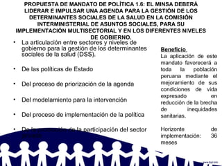 PROPUESTA DE MANDATO DE POLÍTICA 1.6: EL MINSA DEBERÁ
LIDERAR E IMPULSAR UNA AGENDA PARA LA GESTIÓN DE LOS
DETERMINANTES SOCIALES DE LA SALUD EN LA COMISIÓN
INTERMINISTERIAL DE ASUNTOS SOCIALES, PARA SU
IMPLEMENTACIÓN MULTISECTORIAL Y EN LOS DIFERENTES NIVELES
DE GOBIERNO.
• La articulación entre sectores y niveles de
gobierno para la gestión de los determinantes
sociales de la salud (DSS).
• De las políticas de Estado
• Del proceso de priorización de la agenda
• Del modelamiento para la intervención
• Del proceso de implementación de la política
• De la promoción de la participación del sector
privado
Beneficio
La aplicación de este
mandato favorecerá a
toda la población
peruana mediante el
mejoramiento de sus
condiciones de vida
expresado en
reducción de la brecha
de inequidades
sanitarias.
Horizonte de
implementación: 36
meses
 
