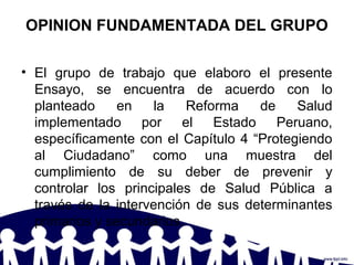 OPINION FUNDAMENTADA DEL GRUPO
• El grupo de trabajo que elaboro el presente
Ensayo, se encuentra de acuerdo con lo
planteado en la Reforma de Salud
implementado por el Estado Peruano,
específicamente con el Capítulo 4 “Protegiendo
al Ciudadano” como una muestra del
cumplimiento de su deber de prevenir y
controlar los principales de Salud Pública a
través de la intervención de sus determinantes
primarios y secundarios.
 