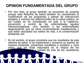 OPINION FUNDAMENTADA DEL GRUPO
• Por otro lado, el grupo también se encuentra de acuerdo
porque esta Reforma de Salud también ha considerado la
modificación de los programas y planes de intervención
dirigidos a vulnerar los determinantes de la salud pública, en
los cuales se ha considerado no solo a la vigilancia,
prevención y control de las enfermedades agudas
infectocontagiosas, sino también a las enfermedades
degenerativas que se viene incrementando notablemente y
que están asociados los estilos de vida, a la contaminación
ambiental, etc.
• En tal sentido, el grupo considera que los resultados de esta
reforma de salud, si se implementa y conserva su espíritu de
manera sostenida, presentará resultados a mediano y corto
plazo, que sin duda redundará en la mejora de las
condiciones de salud y calidad de vida de los ciudadanos
peruano.
 