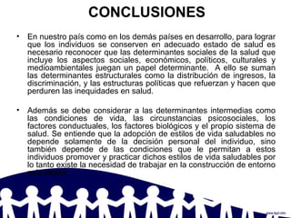 CONCLUSIONES
• En nuestro país como en los demás países en desarrollo, para lograr
que los individuos se conserven en adecuado estado de salud es
necesario reconocer que las determinantes sociales de la salud que
incluye los aspectos sociales, económicos, políticos, culturales y
medioambientales juegan un papel determinante. A ello se suman
las determinantes estructurales como la distribución de ingresos, la
discriminación, y las estructuras políticas que refuerzan y hacen que
perduren las inequidades en salud.
• Además se debe considerar a las determinantes intermedias como
las condiciones de vida, las circunstancias psicosociales, los
factores conductuales, los factores biológicos y el propio sistema de
salud. Se entiende que la adopción de estilos de vida saludables no
depende solamente de la decisión personal del individuo, sino
también depende de las condiciones que le permitan a estos
individuos promover y practicar dichos estilos de vida saludables por
lo tanto existe la necesidad de trabajar en la construcción de entorno
saludables.
 