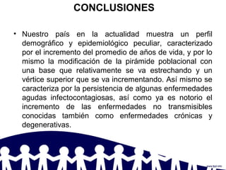 CONCLUSIONES
• Nuestro país en la actualidad muestra un perfil
demográfico y epidemiológico peculiar, caracterizado
por el incremento del promedio de años de vida, y por lo
mismo la modificación de la pirámide poblacional con
una base que relativamente se va estrechando y un
vértice superior que se va incrementando. Así mismo se
caracteriza por la persistencia de algunas enfermedades
agudas infectocontagiosas, así como ya es notorio el
incremento de las enfermedades no transmisibles
conocidas también como enfermedades crónicas y
degenerativas.
 
