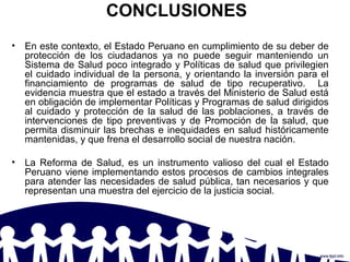 CONCLUSIONES
• En este contexto, el Estado Peruano en cumplimiento de su deber de
protección de los ciudadanos ya no puede seguir manteniendo un
Sistema de Salud poco integrado y Políticas de salud que privilegien
el cuidado individual de la persona, y orientando la inversión para el
financiamiento de programas de salud de tipo recuperativo. La
evidencia muestra que el estado a través del Ministerio de Salud está
en obligación de implementar Políticas y Programas de salud dirigidos
al cuidado y protección de la salud de las poblaciones, a través de
intervenciones de tipo preventivas y de Promoción de la salud, que
permita disminuir las brechas e inequidades en salud históricamente
mantenidas, y que frena el desarrollo social de nuestra nación.
• La Reforma de Salud, es un instrumento valioso del cual el Estado
Peruano viene implementando estos procesos de cambios integrales
para atender las necesidades de salud pública, tan necesarios y que
representan una muestra del ejercicio de la justicia social.
 
