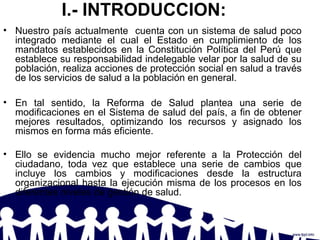 I.- INTRODUCCION:
• Nuestro país actualmente cuenta con un sistema de salud poco
integrado mediante el cual el Estado en cumplimiento de los
mandatos establecidos en la Constitución Política del Perú que
establece su responsabilidad indelegable velar por la salud de su
población, realiza acciones de protección social en salud a través
de los servicios de salud a la población en general.
• En tal sentido, la Reforma de Salud plantea una serie de
modificaciones en el Sistema de salud del país, a fin de obtener
mejores resultados, optimizando los recursos y asignado los
mismos en forma más eficiente.
• Ello se evidencia mucho mejor referente a la Protección del
ciudadano, toda vez que establece una serie de cambios que
incluye los cambios y modificaciones desde la estructura
organizacional hasta la ejecución misma de los procesos en los
diferentes niveles de gestión de salud.
 