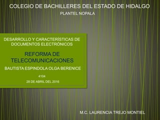 COLEGIO DE BACHILLERES DEL ESTADO DE HIDALGO
PLANTEL NOPALA
DESARROLLO Y CARACTERÍSTICAS DE
DOCUMENTOS ELECTRÓNICOS
REFORMA DE
TELECOMUNICACIONES
BAUTISTA ESPINDOLA OLGA BERENICE
4104
28 DE ABRIL DEL 2016
M.C. LAURENCIA TREJO MONTIEL
 