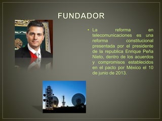 • La reforma en
telecomunicaciones es una
reforma constitucional
presentada por el presidente
de la republica Enrique Peña
Nieto, dentro de los acuerdos
y compromisos establecidos
en el pacto por México el 10
de junio de 2013.
 