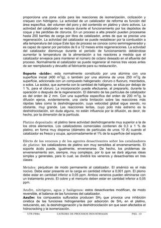 UTN-FRRo CATEDRA DE PROCESOS INDUSTRIALES PAG. 10
proporciona una zona acida para las reacciones de isomerización, ciclización y
craqueo con hidrógeno. La actividad de un catalizador de reforma es función del
área específica, del volumen del poro y del contenido en platino y cloro activos. La
actividad del catalizador se reduce durante el funcionamiento por los depósitos de
coque y las pérdidas de cloruros. En un proceso a alta presión pueden procesarse
hasta 200 barriles de carga por libra de catalizador, antes de que se precise una
regeneración. La actividad del catalizador se puede restablecer por la combustión a
alta temperatura del coque Este tipo de proceso se conoce como semirregenerador y
es capaz de operar por períodos de 6 a 12 meses entre regeneraciones. La actividad
del catalizador disminuye durante el período de funcionamiento debiéndose
aumentar la temperatura de la alimentación a los reactores a medida que el
catalizador envejece para mantener el número de octano deseado en el efluente del
proceso. Normalmente el catalizador se puede regenerar al menos tres veces antes
de ser reemplazado y devuelto al fabricante para su restauración.
Soporte «ácido»: esta normalmente constituido por una alúmina con una
superficie inicial (400 m2
/g), o también por una alúmina de unos 250 m2
/g de
superficie, adicionada con un compuesto halogenado: cloruro o fluoruro, mezclados,
o solos. La acidez, que aumenta con la cantidad de halógeno, se sitúa por debajo de
1 %, para el cloruro. La incorporación puede efectuarse, al prepararlo, durante la
operación o después de la regeneración. El diámetro de las partículas de catalizador
es del orden de 2 mm. Con una superficie específica del orden de 200 m2
/g, la
difusión ejerce, evidentemente, una cierta limitación sobre las reacciones más
rápidas tales como la deshidrogenación, cuya velocidad global sigue siendo, no
obstante, muy grande. Las reacciones lentas, cuyo polo más extremo es la
deshidrociclación, sin duda alguna, no están influencia por la difusión, es decir, de
hecho, por la dimensión de la partícula.
Platino depositado: el platino tiene actividad deshidrogenante muy superior a la de
los otros elementos. Los catalizadores comerciales contienen de 0,3 a 1 % de
platino, en forma muy dispersa (diámetro de partículas de unos 10 Å) cuando el
catalizador es fresco y ocupa, aproximadamente el 1% de la superficie del soporte.
Efecto de los venenos y de los agentes desactivantes sobre los catalizadores
de platino: los catalizadores de platino son muy sensibles al envenenamiento. El
soporte ácido puede, igualmente, envenenarse. De hecho, los problemas de
envenenamiento son, siempre, muy complejos, por lo que se dará algunas ideas
simples y generales, para lo cual, se dividirá los venenos y desactivantes en tres
clases:
Metales: perjudican de modo permanente al catalizador. El arsénico es el más
nocivo. Debe estar presente en la carga en cantidad inferior a 0,001 ppm. El plomo
debe estar en cantidad inferior a 0,05 ppm. Ambos venenos pueden eliminarse con
un tratamiento previo. El cobre y el mercurio deben estar en cantidad inferior a 0,05
ppm.
Azufre, nitrógeno, agua y halógenos: estos desactivantes modifican, de modo
reversible, el balance de las funciones del catalizador.
Azufre: los compuestos sulfurados producen SH2 que provoca una inhibición
cinética de las funciones hidrogenantes por adsorción de SH2 en el platino,
reduciendo, así, la deshidrogenación y la deshidrociclación sin que sean afectados el
hidrocracking y la isomerización.
 
