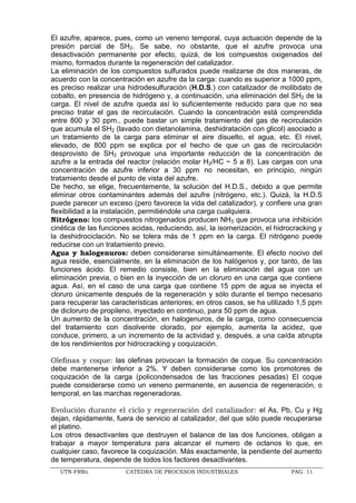 UTN-FRRo CATEDRA DE PROCESOS INDUSTRIALES PAG. 11
El azufre, aparece, pues, como un veneno temporal, cuya actuación depende de la
presión parcial de SH2. Se sabe, no obstante, que el azufre provoca una
desactivación permanente por efecto, quizá, de los compuestos oxigenados del
mismo, formados durante la regeneración del catalizador.
La eliminación de los compuestos sulfurados puede realizarse de dos maneras, de
acuerdo con la concentración en azufre da la carga: cuando es superior a 1000 ppm,
es preciso realizar una hidrodesulfuración (H.D.S.) con catalizador de molibdato de
cobalto, en presencia de hidrógeno y, a continuación, una eliminación del SH2 de la
carga. El nivel de azufre queda así lo suficientemente reducido para que no sea
preciso tratar el gas de recirculación. Cuando la concentración está comprendida
entre 800 y 30 ppm., puede bastar un simple tratamiento del gas de recirculación
que acumula el SH2 (lavado con dietanolamina, deshidratación con glicol) asociado a
un tratamiento de la carga para eliminar el aire disuelto, el agua, etc. El nivel,
elevado, de 800 ppm se explica por el hecho de que un gas de recirculación
desprovisto de SH2 provoque una importante reducción de la concentración de
azufre a la entrada del reactor (relación molar H2/HC ~ 5 a 8). Las cargas con una
concentración de azufre inferior a 30 ppm no necesitan, en principio, ningún
tratamiento desde el punto de vista del azufre.
De hecho, se elige, frecuentemente, la solución del H.D.S., debido a que permite
eliminar otros contaminantes además del azufre (nitrógeno, etc.). Quizá, la H.D.S
puede parecer un exceso (pero favorece la vida del catalizador), y confiere una gran
flexibilidad a la instalación, permitiéndole una carga cualquiera.
Nitrógeno: los compuestos nitrogenados producen NH3 que provoca una inhibición
cinética de las funciones acidas, reduciendo, así, la isomerización, el hidrocracking y
la deshidrociclación. No se tolera más de 1 ppm en la carga. El nitrógeno puede
reducirse con un tratamiento previo.
Agua y halogenuros: deben considerarse simultáneamente. El efecto nocivo del
agua reside, esencialmente, en la eliminación de los halógenos y, por tanto, de las
funciones ácido. El remedio consiste, bien en la eliminación del agua con un
eliminación previa, o bien en la inyección de un cloruro en una carga que contiene
agua. Así, en el caso de una carga que contiene 15 ppm de agua se inyecta el
cloruro únicamente después de la regeneración y sólo durante el tiempo necesario
para recuperar las características anteriores; en otros casos, se ha utilizado 1,5 ppm
de dicloruro de propileno, inyectado en continuo, para 50 ppm de agua.
Un aumento de la concentración, en halogenuros, de la carga, como consecuencia
del tratamiento con disolvente clorado, por ejemplo, aumenta la acidez, que
conduce, primero, a un incremento de la actividad y, después, a una caída abrupta
de los rendimientos por hidrocracking y coquización.
Olefinas y coque: las olefinas provocan la formación de coque. Su concentración
debe mantenerse inferior a 2%. Y deben considerarse como los promotores de
coquización de la carga (policondensados de las fracciones pesadas) El coque
puede considerarse como un veneno permanente, en ausencia de regeneración, o
temporal, en las marchas regeneradoras.
Evolución durante el ciclo y regeneración del catalizador: el As, Pb, Cu y Hg
dejan, rápidamente, fuera de servicio al catalizador, del que sólo puede recuperarse
el platino.
Los otros desactivantes que destruyen el balance de las dos funciones, obligan a
trabajar a mayor temperatura para alcanzar el numero de octanos lo que, en
cualquier caso, favorece la coquización. Más exactamente, la pendiente del aumento
de temperatura, depende de todos los factores desactivantes.
 