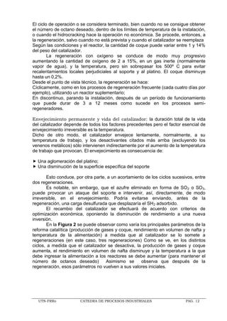 UTN-FRRo CATEDRA DE PROCESOS INDUSTRIALES PAG. 12
El ciclo de operación o se considera terminado, bien cuando no se consigue obtener
el número de octano deseado, dentro de los límites de temperatura de la instalación,
o cuando el hidrocracking hace la operación no económica. Se procede, entonces, a
la regeneración, salvo cuando no está prevista y cuando el catalizador se reemplaza
Según las condiciones y el reactor, la cantidad de coque puede variar entre 1 y 14%
del peso del catalizador.
La regeneración con oxígeno se conduce de modo muy progresivo
aumentando la cantidad de oxígeno de 2 a 15%, en un gas inerte (normalmente
vapor de agua), y la temperatura, pero sin sobrepasar los 500º C para evitar
recalentamientos locales perjudiciales al soporte y al platino. El coque disminuye
hasta un 0,2%.
Desde el punto de vista técnico, la regeneración se hace:
Cíclicamente, como en los procesos de regeneración frecuente (cada cuatro días por
ejemplo), utilizando un reactor suplementario;
En discontinuo, parando la instalación, después de un período de funcionamiento
que puede durar de 3 a 12 meses como sucede en los procesos semi-
regeneradores.
Envejecimiento permanente y vida del catalizador: la duración total de la vida
del catalizador depende de todos los factores precedentes pero el factor esencial de
envejecimiento irreversible es la temperatura.
Dicho de otro modo, el catalizador envejece lentamente, normalmente, a su
temperatura de trabajo, y los desactivantes citados más arriba (excluyendo los
venenos metálicos) sólo intervienen indirectamente por el aumento de la temperatura
de trabajo que provocan. El envejecimiento es consecuencia de:
 Una aglomeración del platino;
 Una disminución de la superficie específica del soporte
Esto conduce, por otra parte, a un acortamiento de los ciclos sucesivos, entre
dos regeneraciones.
Es notable, sin embargo, que el azufre eliminado en forma de SO2 o SO3,
puede provocar un ataque del soporte e intervenir, así, directamente, de modo
irreversible, en el envejecimiento. Podría evitarse enviando, antes de la
regeneración, una carga desulfurada que desplazaría el SH2 adsorbido.
El recambio del catalizador se efectuará de acuerdo con criterios de
optimización económica, oponiendo la disminución de rendimiento a una nueva
inversión.
En la Figura 2 se puede observar como varía los principales parámetros de la
reforma catalítica (producción de gases y coque, rendimiento en volumen de nafta y
temperatura de la alimentación) a medida que al catalizador se lo somete a
regeneraciones (en este caso, tres regeneraciones) Como se ve, en los distintos
ciclos, a medida que el catalizador se desactiva, la producción de gases y coque
aumenta, el rendimiento en volumen de nafta disminuye y la temperatura a la que
debe ingresar la alimentación a los reactores se debe aumentar (para mantener el
número de octanos deseado) Asimismo se observa que después de la
regeneración, esos parámetros no vuelven a sus valores iniciales.
 